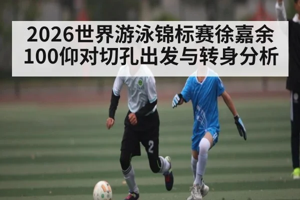 2026世界游泳锦标赛徐嘉余100仰对切孔出发与转身分析